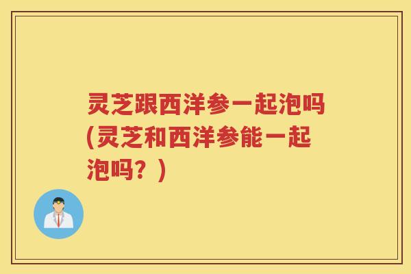 灵芝跟西洋参一起泡吗(灵芝和西洋参能一起泡吗？)