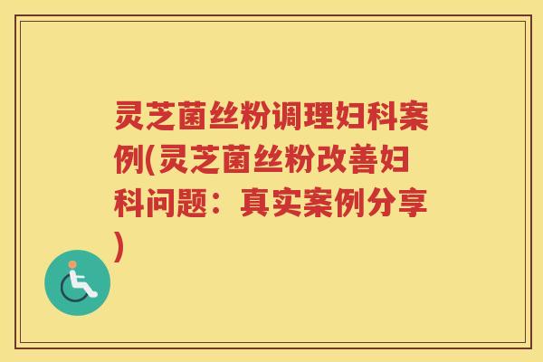灵芝菌丝粉调理案例(灵芝菌丝粉改善问题：真实案例分享)