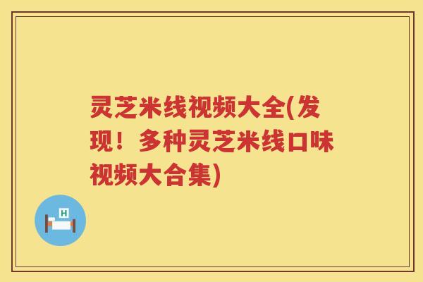 灵芝米线视频大全(发现！多种灵芝米线口味视频大合集)