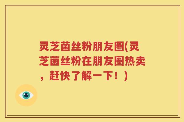 灵芝菌丝粉朋友圈(灵芝菌丝粉在朋友圈热卖，赶快了解一下！)
