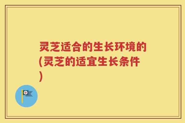 灵芝适合的生长环境的(灵芝的适宜生长条件)