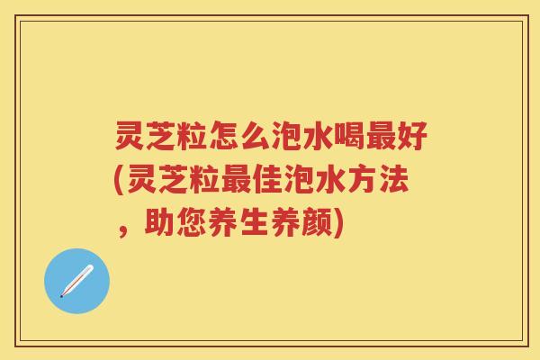 灵芝粒怎么泡水喝好(灵芝粒佳泡水方法，助您养生养颜)