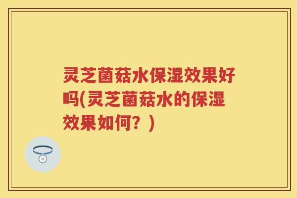 灵芝菌菇水保湿效果好吗(灵芝菌菇水的保湿效果如何？)