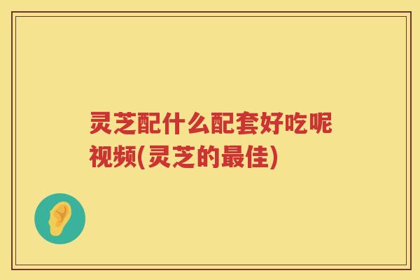 灵芝配什么配套好吃呢视频(灵芝的佳)