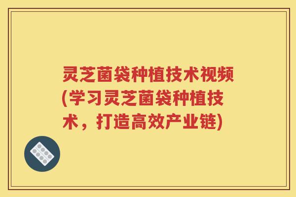 灵芝菌袋种植技术视频(学习灵芝菌袋种植技术，打造高效产业链)