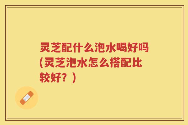 灵芝配什么泡水喝好吗(灵芝泡水怎么搭配比较好？)