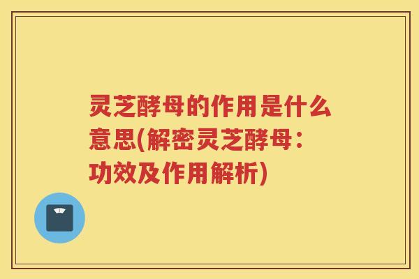 灵芝酵母的作用是什么意思(解密灵芝酵母：功效及作用解析)
