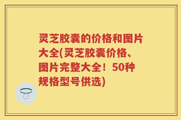 灵芝胶囊的价格和图片大全(灵芝胶囊价格、图片完整大全！50种规格型号供选)