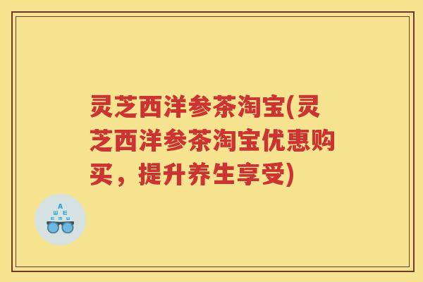 灵芝西洋参茶淘宝(灵芝西洋参茶淘宝优惠购买，提升养生享受)