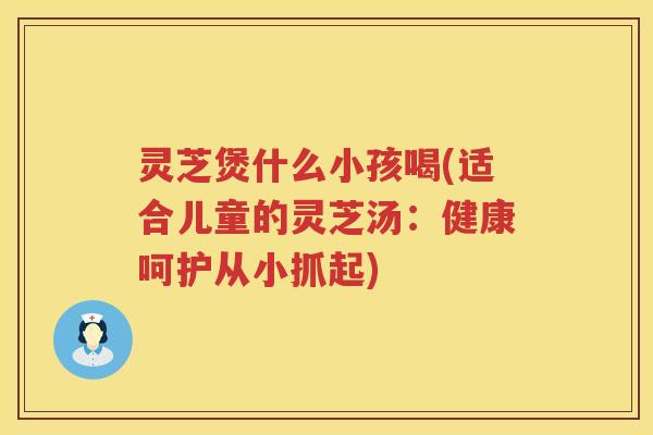 灵芝煲什么小孩喝(适合儿童的灵芝汤：健康呵护从小抓起)