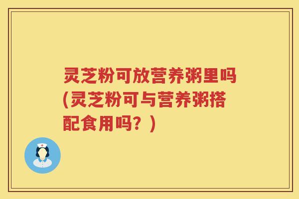 灵芝粉可放营养粥里吗(灵芝粉可与营养粥搭配食用吗？)