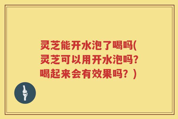 灵芝能开水泡了喝吗(灵芝可以用开水泡吗？喝起来会有效果吗？)