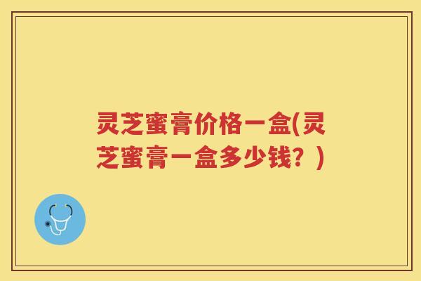 灵芝蜜膏价格一盒(灵芝蜜膏一盒多少钱？)