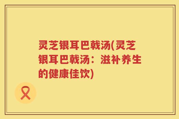灵芝银耳巴戟汤(灵芝银耳巴戟汤：滋补养生的健康佳饮)