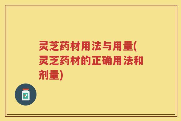 灵芝药材用法与用量(灵芝药材的正确用法和剂量)