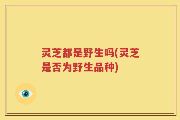 灵芝都是野生吗(灵芝是否为野生品种)