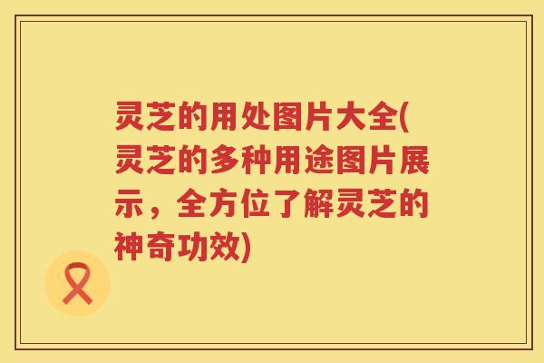 灵芝的用处图片大全(灵芝的多种用途图片展示，全方位了解灵芝的神奇功效)