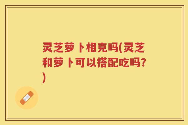 灵芝萝卜相克吗(灵芝和萝卜可以搭配吃吗？)