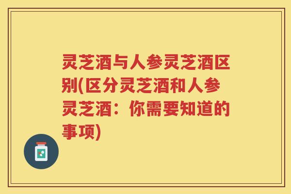 灵芝酒与人参灵芝酒区别(区分灵芝酒和人参灵芝酒：你需要知道的事项)