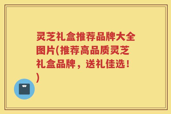 灵芝礼盒推荐品牌大全图片(推荐高品质灵芝礼盒品牌，送礼佳选！)