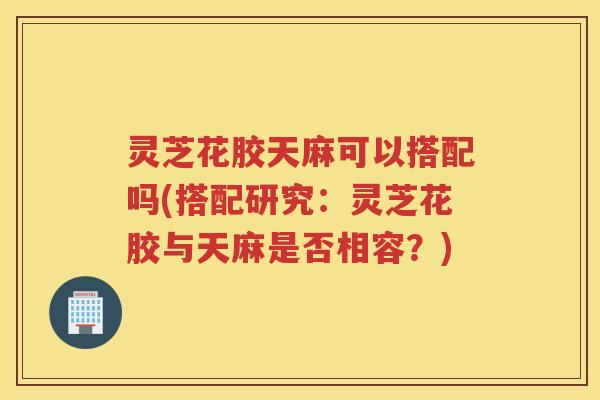 灵芝花胶天麻可以搭配吗(搭配研究：灵芝花胶与天麻是否相容？)