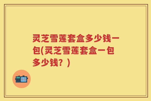灵芝雪莲套盒多少钱一包(灵芝雪莲套盒一包多少钱？)