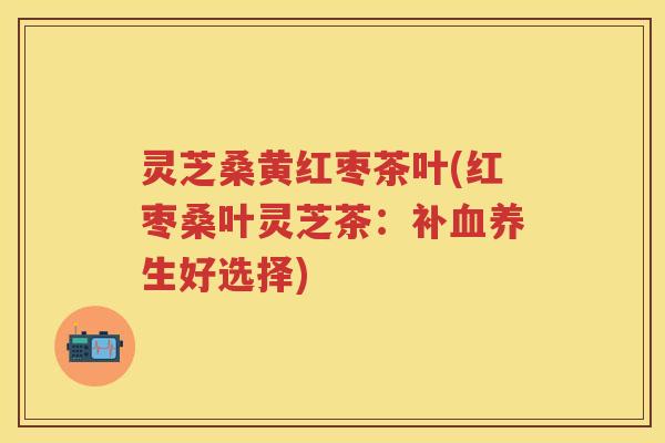 灵芝桑黄红枣茶叶(红枣桑叶灵芝茶：补养生好选择)