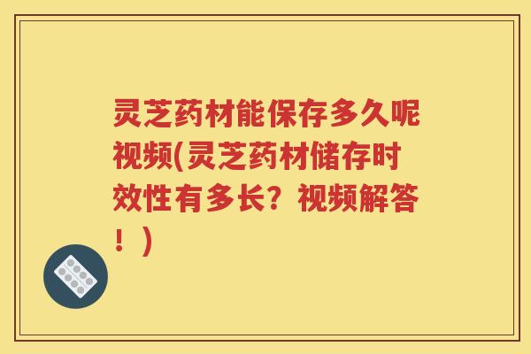 灵芝药材能保存多久呢视频(灵芝药材储存时效性有多长？视频解答！)