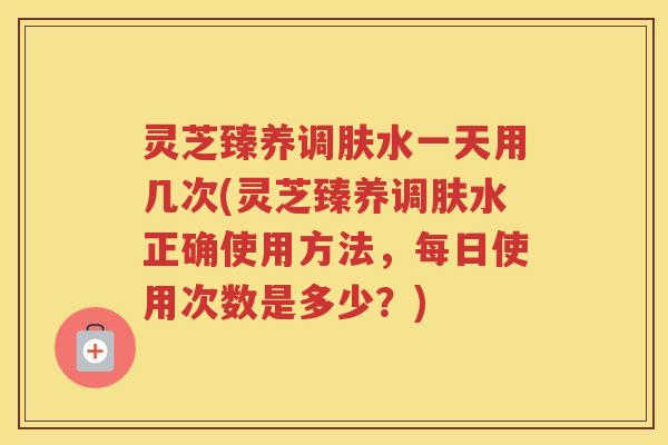 灵芝臻养调肤水一天用几次(灵芝臻养调肤水正确使用方法，每日使用次数是多少？)