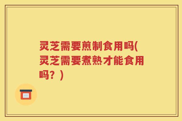 灵芝需要煎制食用吗(灵芝需要煮熟才能食用吗？)