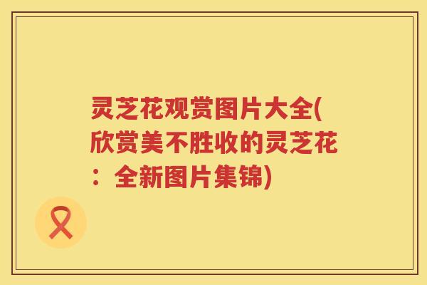 灵芝花观赏图片大全(欣赏美不胜收的灵芝花：全新图片集锦)
