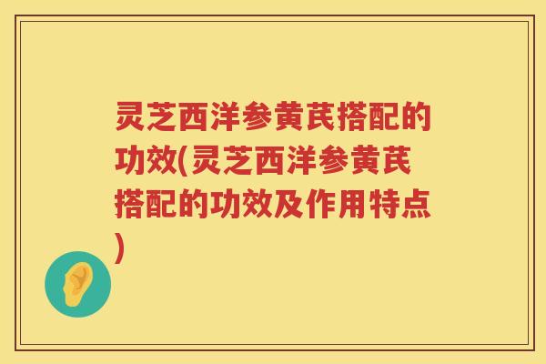 灵芝西洋参黄芪搭配的功效(灵芝西洋参黄芪搭配的功效及作用特点)