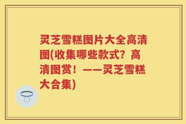 灵芝雪糕图片大全高清图(收集哪些款式？高清图赏！——灵芝雪糕大合集)