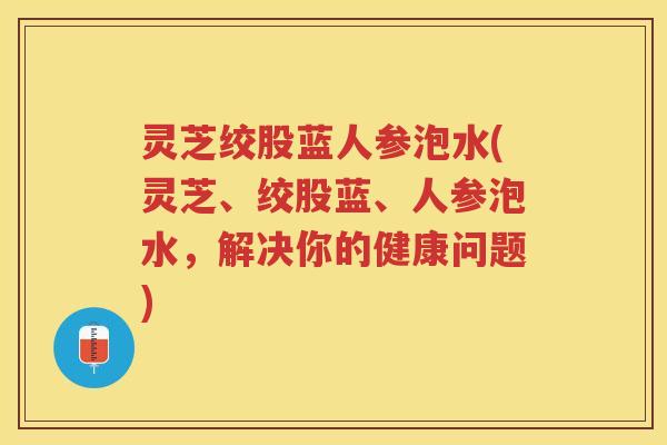 灵芝绞股蓝人参泡水(灵芝、绞股蓝、人参泡水，解决你的健康问题)