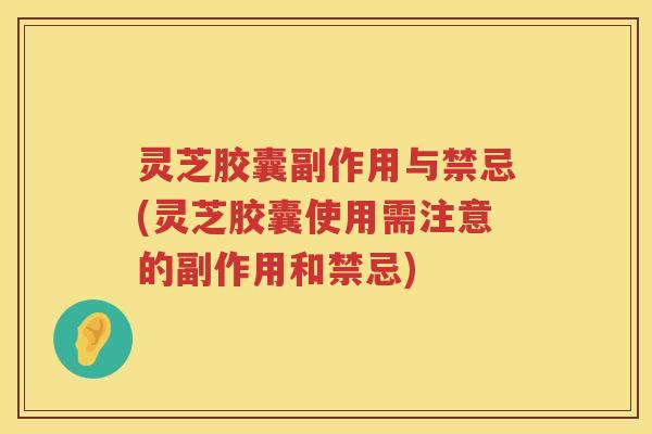 灵芝胶囊副作用与禁忌(灵芝胶囊使用需注意的副作用和禁忌)