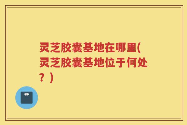 灵芝胶囊基地在哪里(灵芝胶囊基地位于何处？)