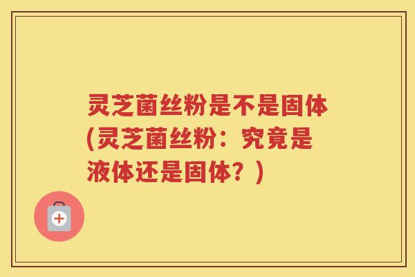 灵芝菌丝粉是不是固体(灵芝菌丝粉：究竟是液体还是固体？)
