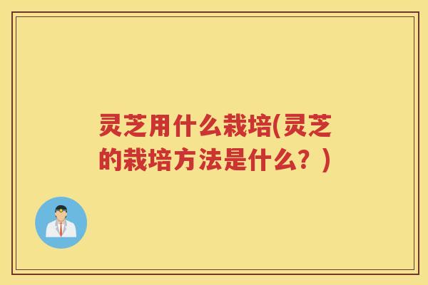 灵芝用什么栽培(灵芝的栽培方法是什么？)