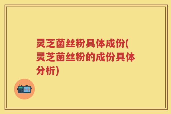 灵芝菌丝粉具体成份(灵芝菌丝粉的成份具体分析)
