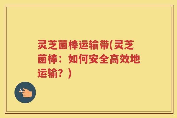 灵芝菌棒运输带(灵芝菌棒：如何安全高效地运输？)