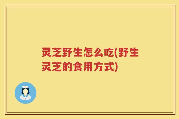 灵芝野生怎么吃(野生灵芝的食用方式)