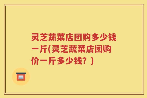 灵芝蔬菜店团购多少钱一斤(灵芝蔬菜店团购价一斤多少钱？)