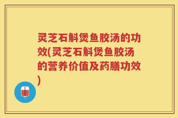 灵芝石斛煲鱼胶汤的功效(灵芝石斛煲鱼胶汤的营养价值及药膳功效)