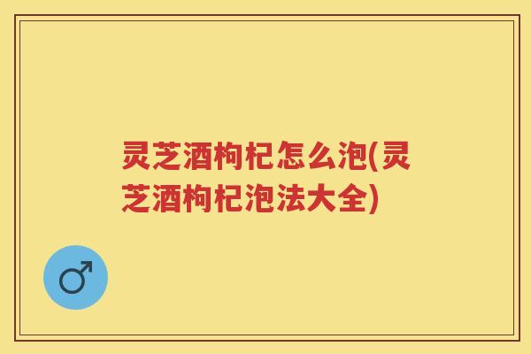 灵芝酒枸杞怎么泡(灵芝酒枸杞泡法大全)