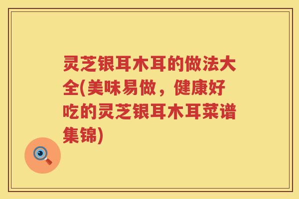 灵芝银耳木耳的做法大全(美味易做，健康好吃的灵芝银耳木耳菜谱集锦)