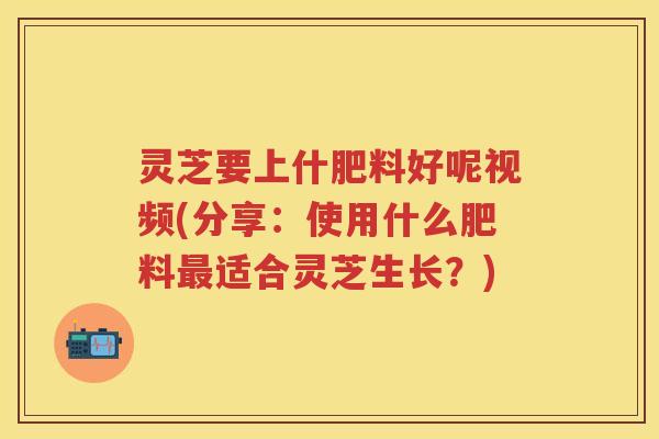灵芝要上什肥料好呢视频(分享：使用什么肥料适合灵芝生长？)