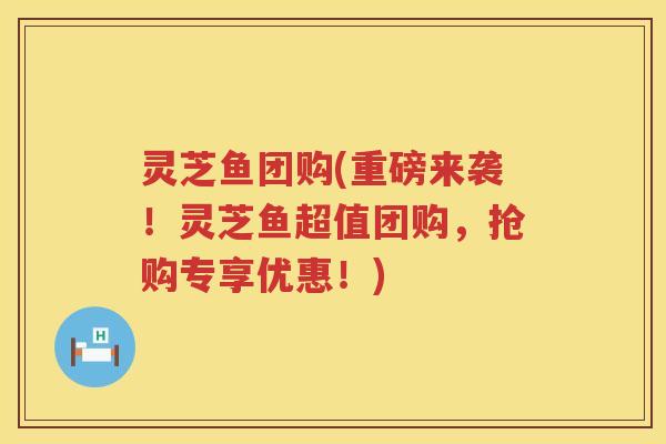 灵芝鱼团购(重磅来袭！灵芝鱼超值团购，抢购专享优惠！)