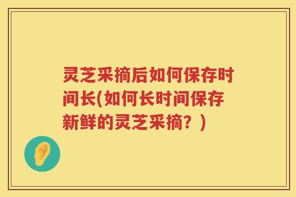 灵芝采摘后如何保存时间长(如何长时间保存新鲜的灵芝采摘？)