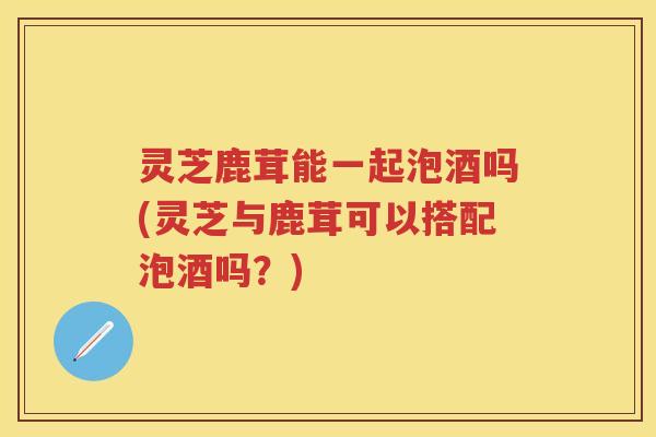 灵芝鹿茸能一起泡酒吗(灵芝与鹿茸可以搭配泡酒吗？)