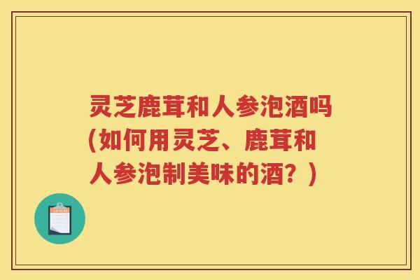 灵芝鹿茸和人参泡酒吗(如何用灵芝、鹿茸和人参泡制美味的酒？)